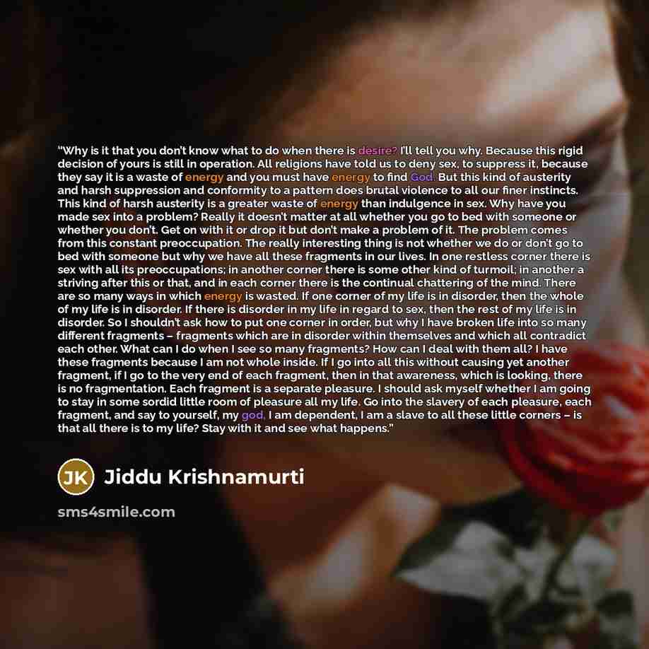 “Why is it that you don’t know what to do when there is desire? I’ll tell you why. Because this rigid decision of yours is still in operation. All religions have told us to deny sex, to suppress it, because they say it is a waste of energy and you must have energy to find God. But this kind of…” quote by Jiddu Krishnamurti