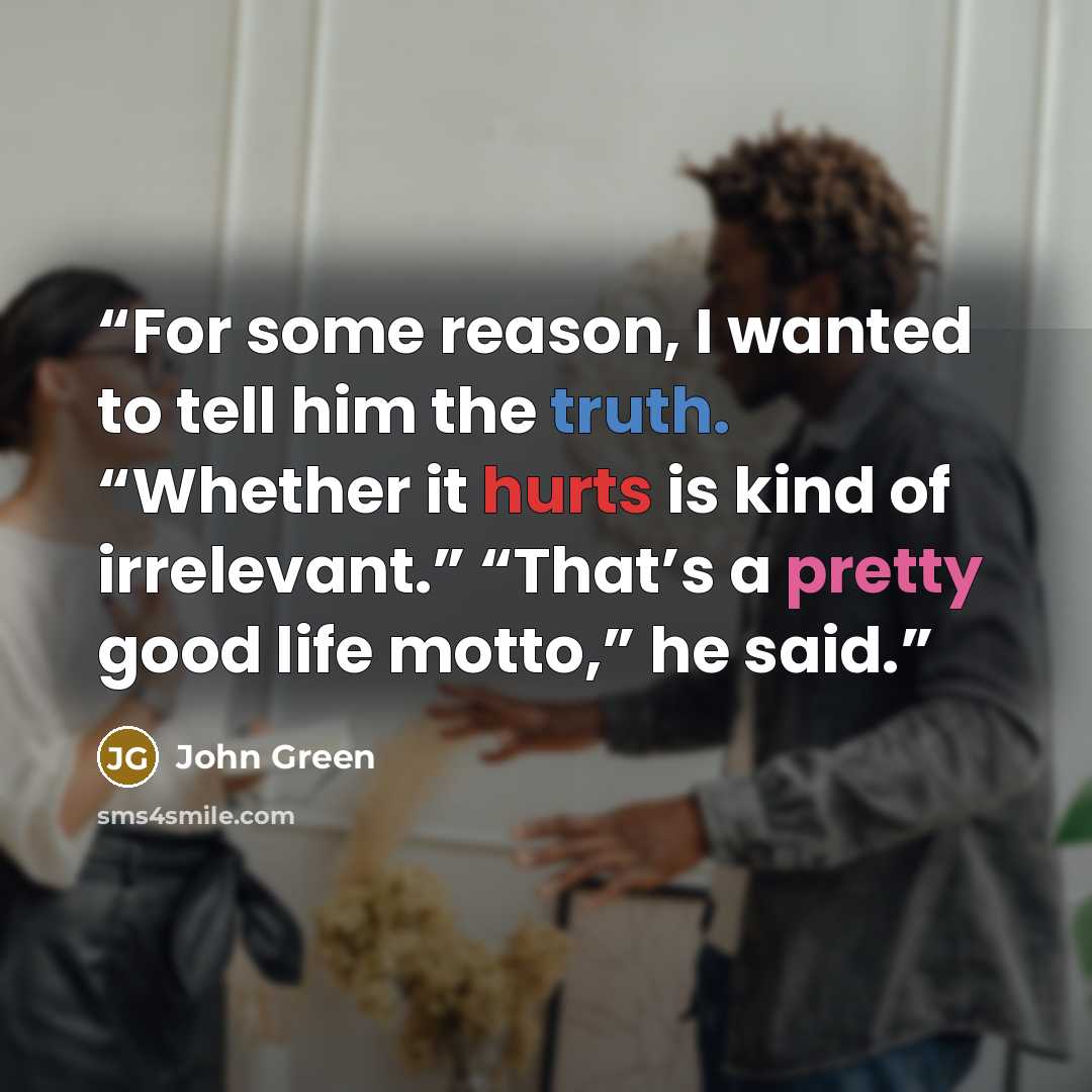 “For some reason, I wanted to tell him the truth. “Whether it hurts is kind of irrelevant.” “That’s a pretty good life motto,” he said.” quote by John Green
