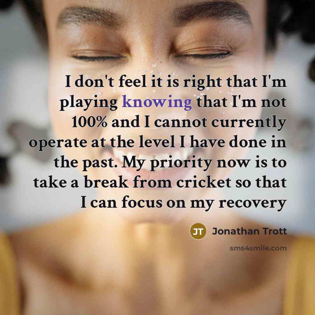 “I don't feel it is right that I'm playing knowing that I'm not 100% and I cannot currently operate at the level I have done in the past. My priority now is to take a break from cricket so that I can focus on my recovery” quote by Jonathan Trott