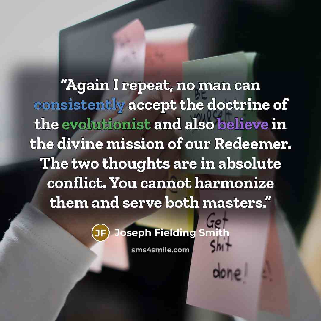 “Again I repeat, no man can consistently accept the doctrine of the evolutionist and also believe in the divine mission of our Redeemer. The two thoughts are in absolute conflict. You cannot harmonize them and serve both masters.” quote by Joseph Fielding Smith