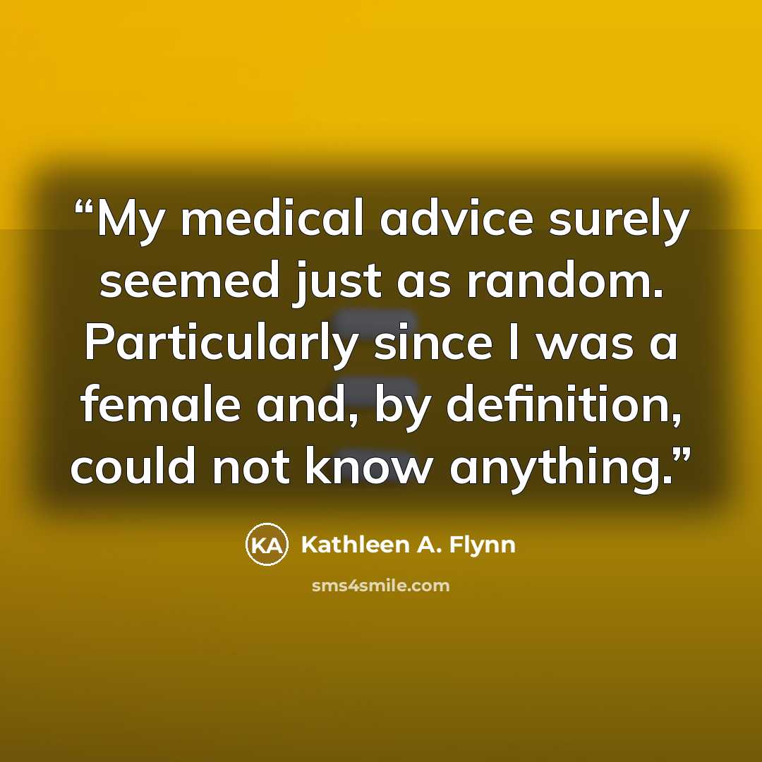 “My medical advice surely seemed just as random. Particularly since I was a female and, by definition, could not know anything.” quote by Kathleen A. Flynn