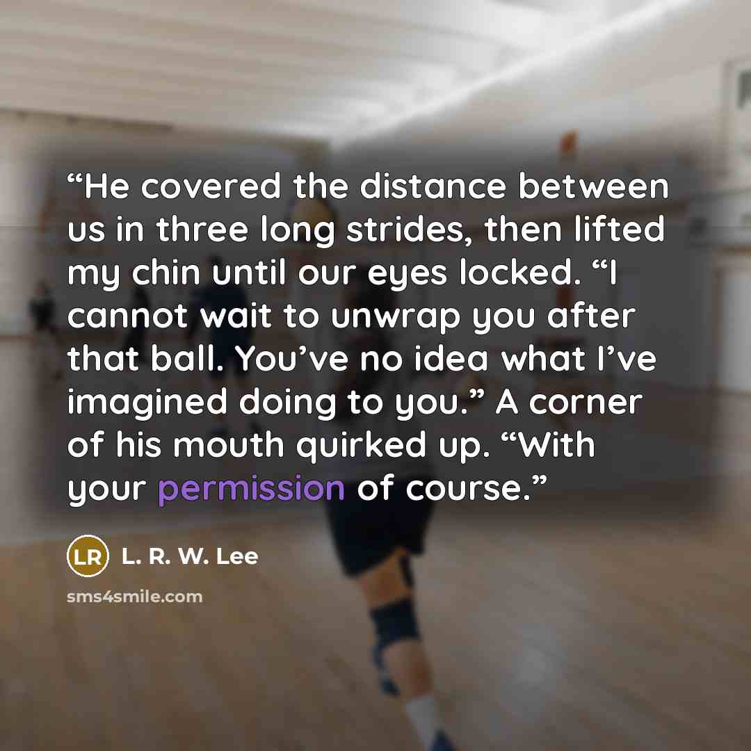 “He covered the distance between us in three long strides, then lifted my chin until our eyes locked. “I cannot wait to unwrap you after that ball. You’ve no idea what I’ve imagined doing to you.” A corner of his mouth quirked up. “With your permission of course.” quote by L. R. W. Lee