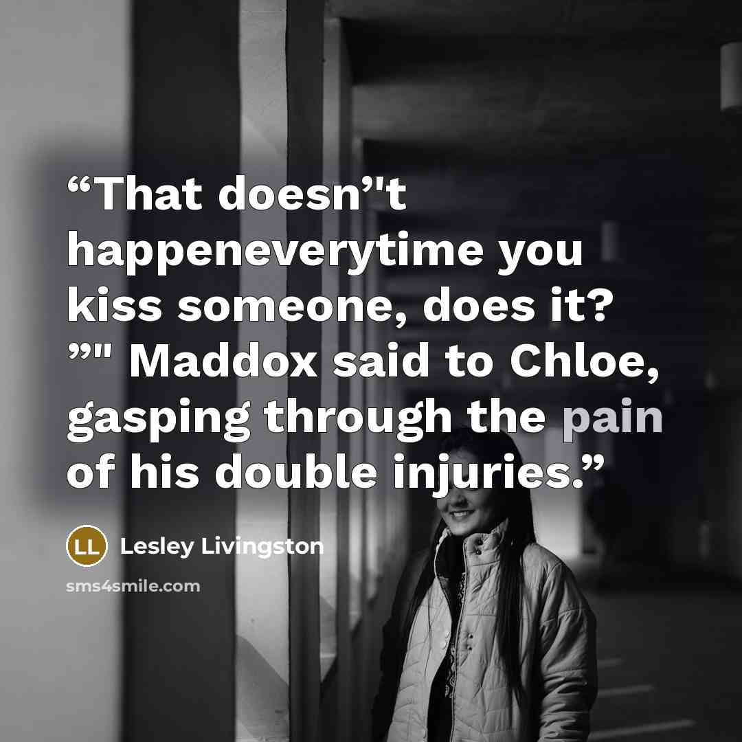 “That doesn’'t happeneverytime you kiss someone, does it? ”" Maddox said to Chloe, gasping through the pain of his double injuries.” quote by Lesley Livingston