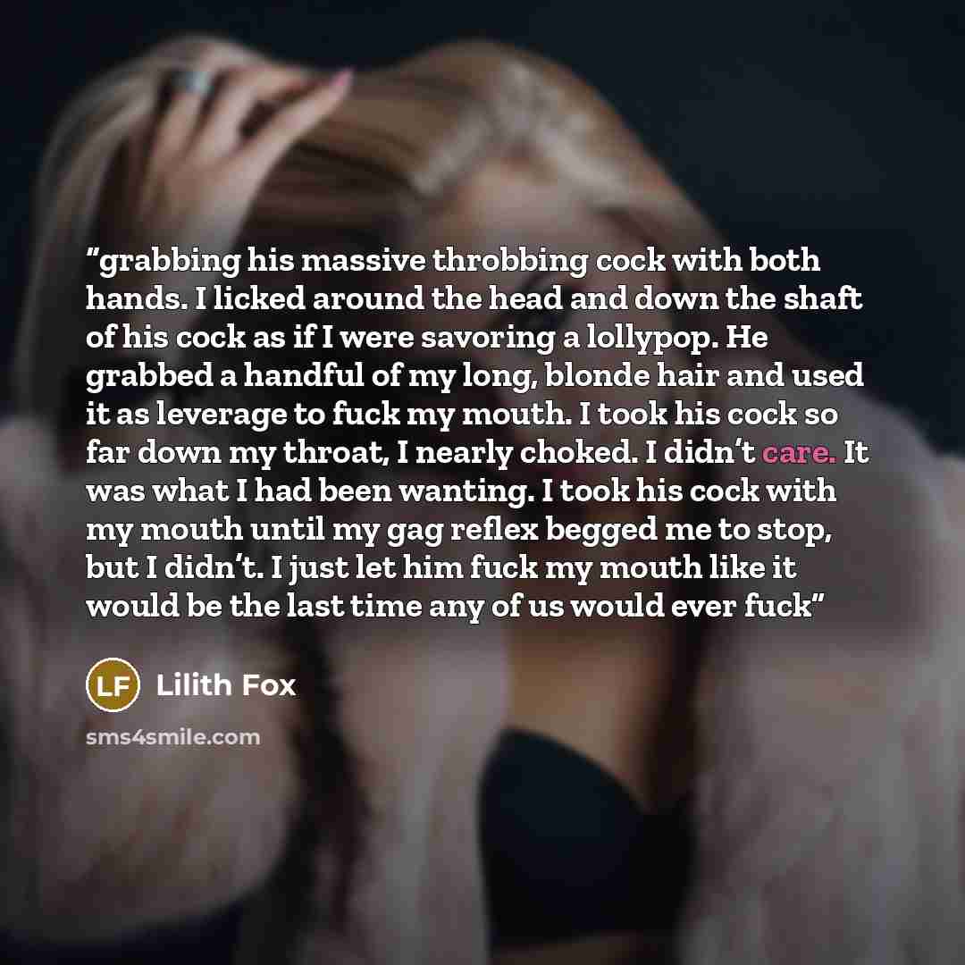 “grabbing his massive throbbing cock with both hands. I licked around the head and down the shaft of his cock as if I were savoring a lollypop. He grabbed a handful of my long, blonde hair and used it as leverage to fuck my mouth. I took his cock so far down my throat, I nearly choked. I didn’t…” quote by Lilith Fox