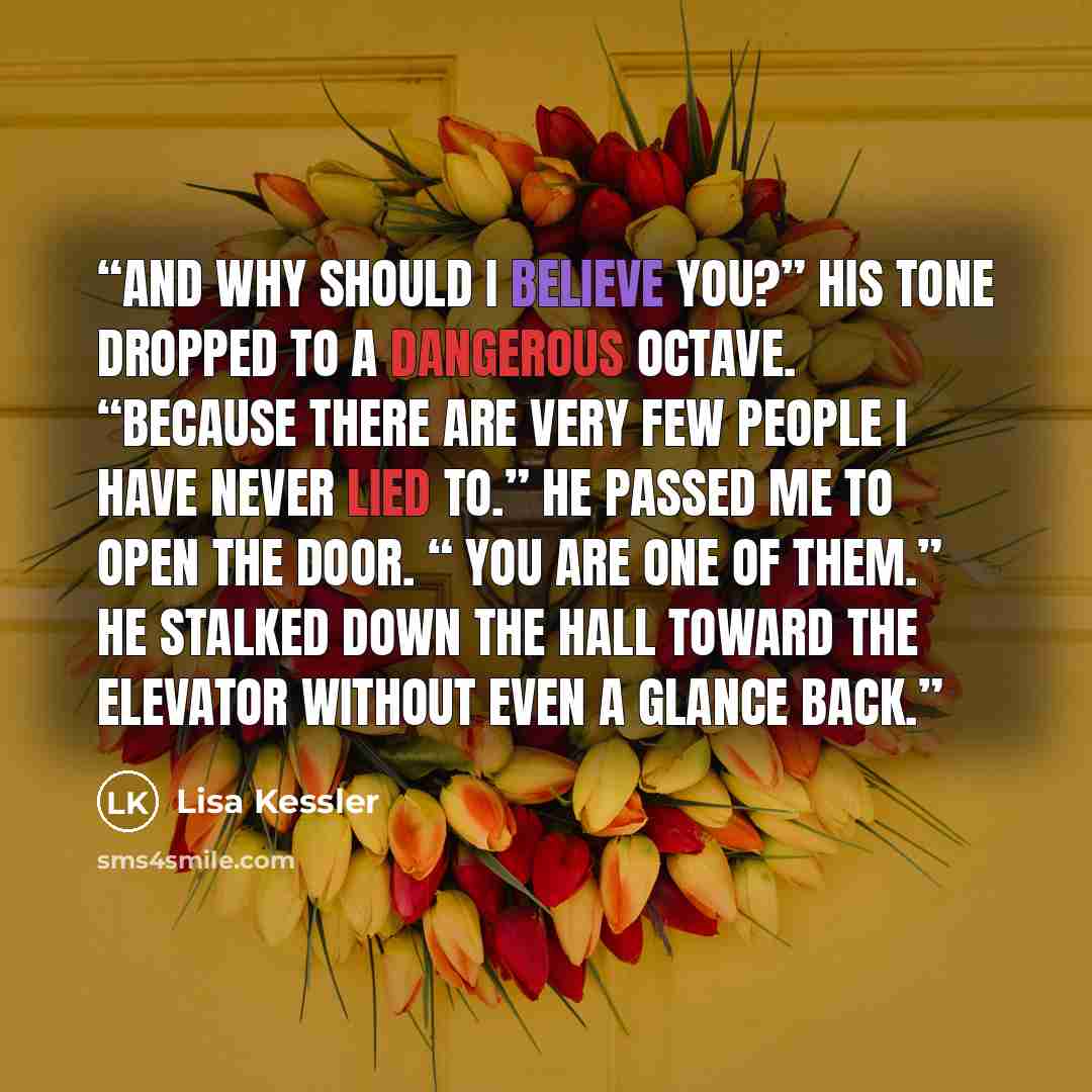 “And why should I believe you?” His tone dropped to a dangerous octave. “Because there are very few people I have never lied to.” He passed me to open the door. “ You are one of them.” He stalked down the hall toward the elevator without even a glance back.” quote by Lisa Kessler