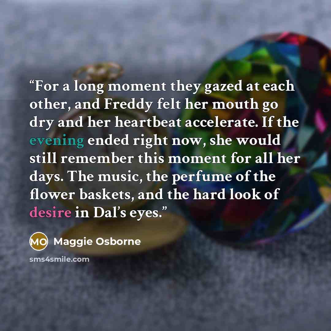 “For a long moment they gazed at each other, and Freddy felt her mouth go dry and her heartbeat accelerate. If the evening ended right now, she would still remember this moment for all her days. The music, the perfume of the flower baskets, and the hard look of desire in Dal’s eyes.” quote by Maggie Osborne