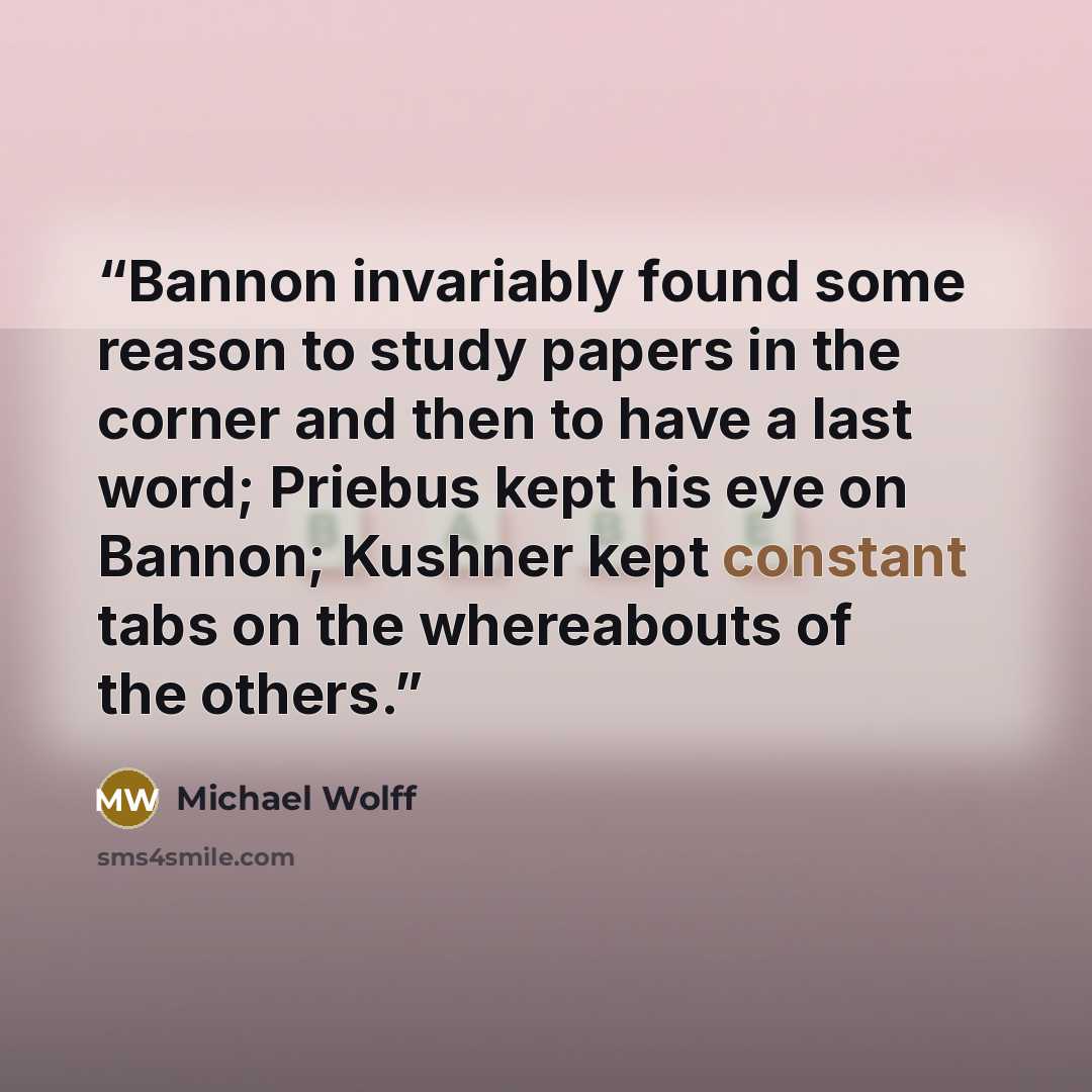 “Bannon invariably found some reason to study papers in the corner and then to have a last word; Priebus kept his eye on Bannon; Kushner kept constant tabs on the whereabouts of the others.” quote by Michael Wolff