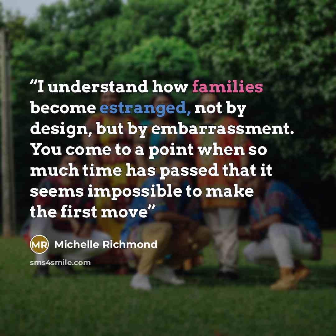 “I understand how families become estranged, not by design, but by embarrassment. You come to a point when so much time has passed that it seems impossible to make the first move” quote by Michelle Richmond