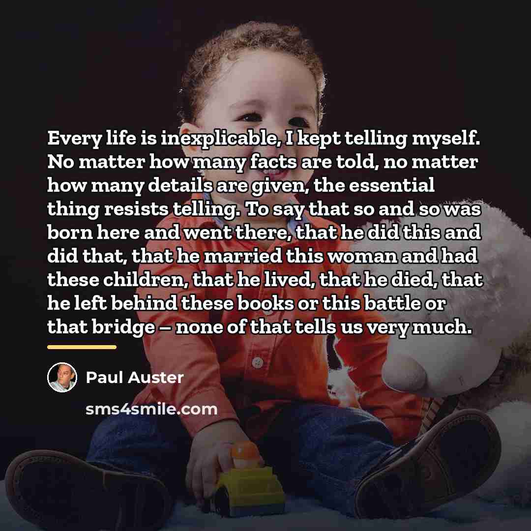 “Every life is inexplicable, I kept telling myself. No matter…” quote by Paul Auster
