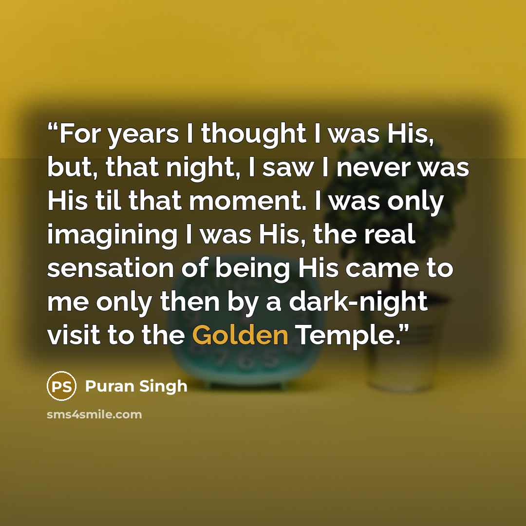 “For years I thought I was His, but, that night, I saw I never was His til that moment. I was only imagining I was His, the real sensation of being His came to me only then by a dark-night visit to the Golden Temple.” quote by Puran Singh