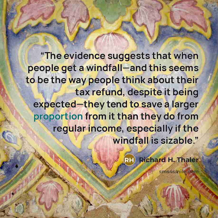 “The evidence suggests that when people get a windfall—and this seems to be the way people think about their tax refund, despite it being expected—they tend to save a larger proportion from it than they do from regular income, especially if the windfall is sizable.” quote by Richard H. Thaler