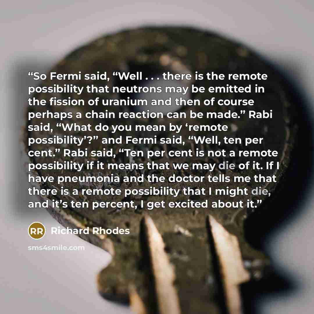 “So Fermi said, “Well . . . there is the remote possibility that neutrons may be emitted in the fission of uranium and then of course perhaps a chain reaction can be made.” Rabi said, “What do you mean by ‘remote possibility’?” and Fermi said, “Well, ten per cent.” Rabi said, “Ten per cent is not a…” quote by Richard Rhodes