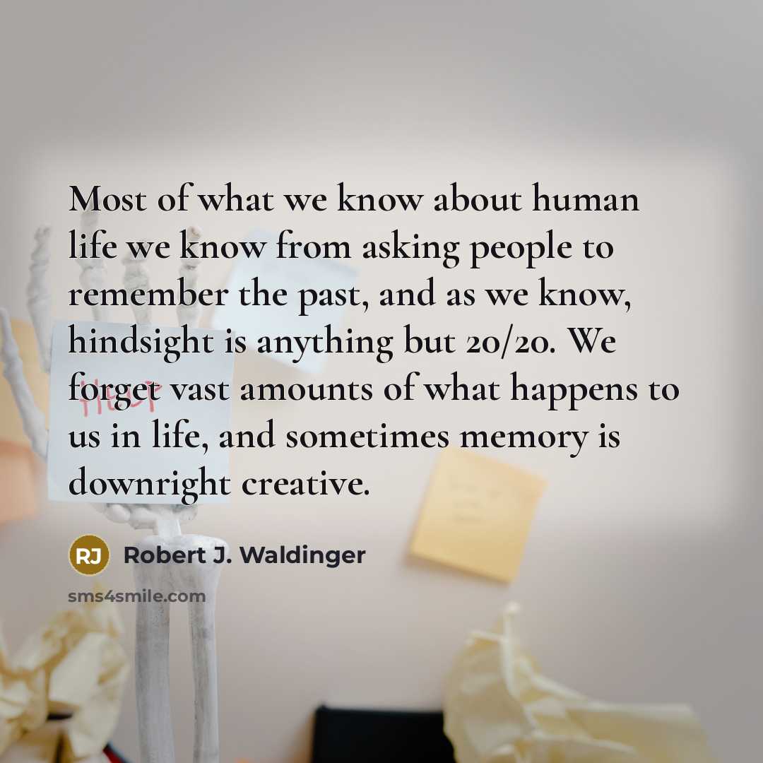 “Most of what we know about human life we know from asking people to remember the past, and as we know, hindsight is anything but 20/20. We forget vast amounts of what happens to us in life, and sometimes memory is downright creative.” quote by Robert J. Waldinger