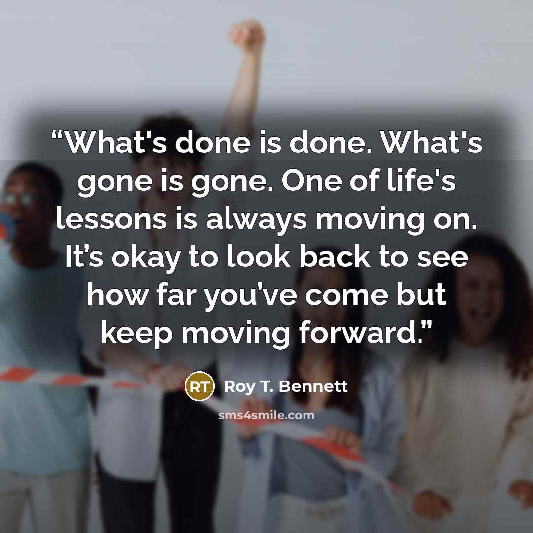 “What's done is done. What's gone is gone. One of life's lessons is always moving on. It’s okay to look back to see how far you’ve come but keep moving forward.” quote by Roy T. Bennett