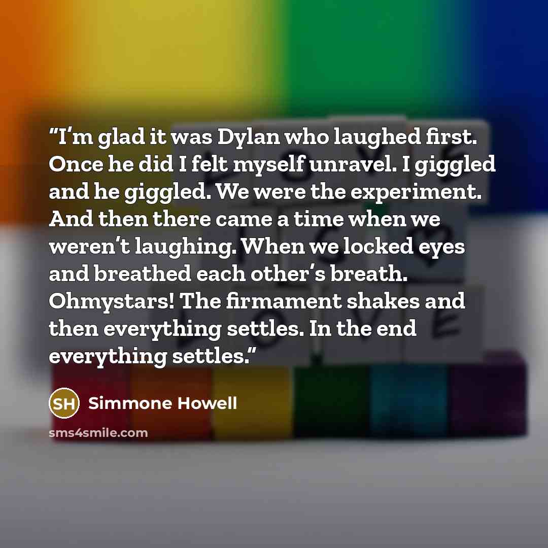“I’m glad it was Dylan who laughed first. Once he did I felt myself unravel. I giggled and he giggled. We were the experiment. And then there came a time when we weren’t laughing. When we locked eyes and breathed each other’s breath. Ohmystars! The firmament shakes and then everything settles. In…” quote by Simmone Howell