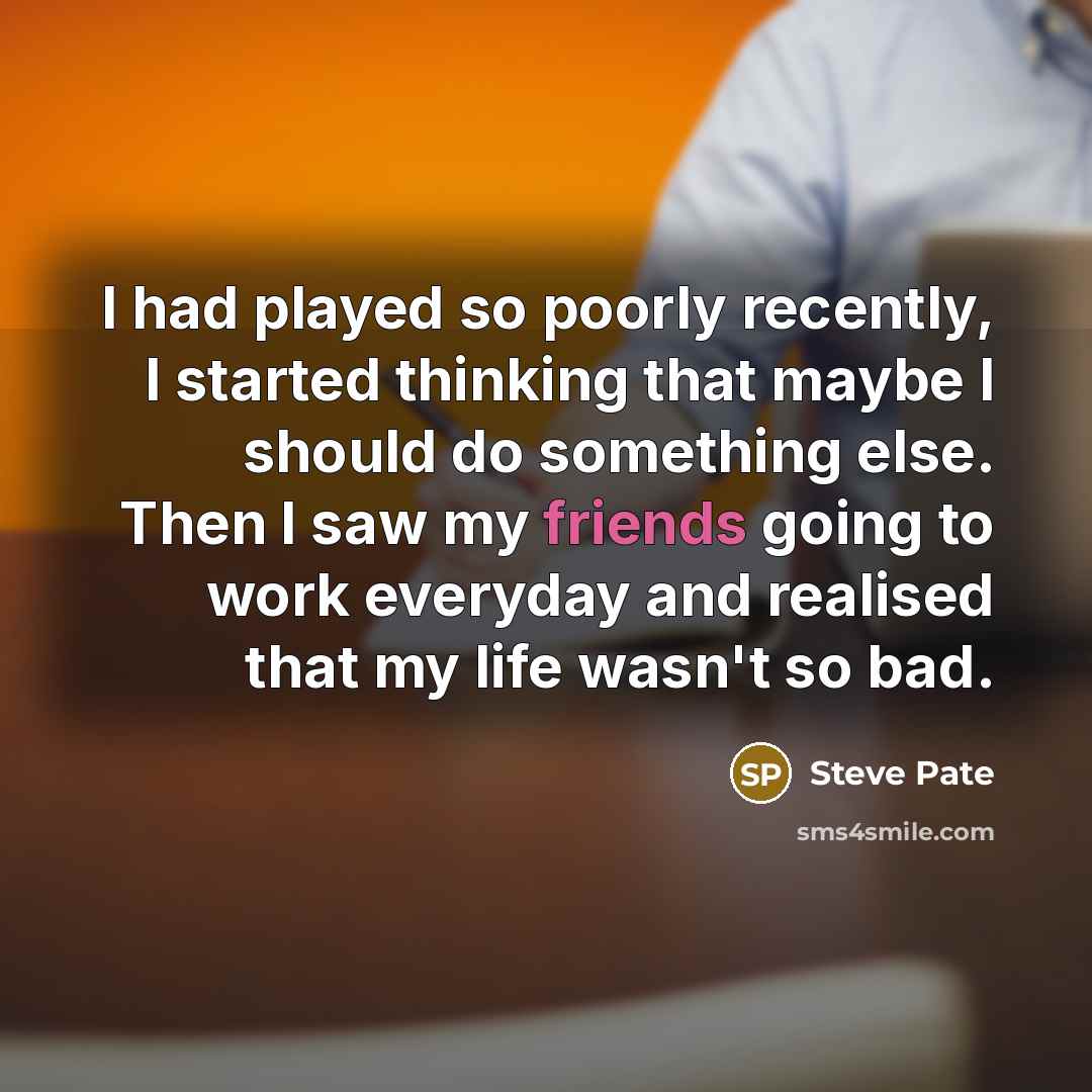 “I had played so poorly recently, I started thinking that maybe I should do something else. Then I saw my friends going to work everyday and realised that my life wasn't so bad.” quote by Steve Pate