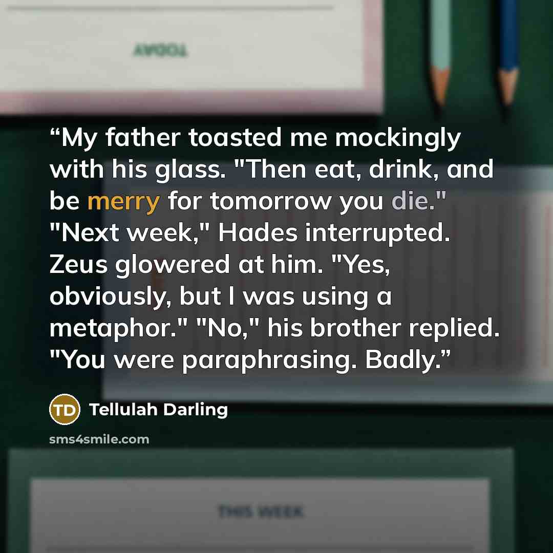 “My father toasted me mockingly with his glass. "Then eat, drink, and be merry for tomorrow you die." "Next week," Hades interrupted. Zeus glowered at him. "Yes, obviously, but I was using a metaphor." "No," his brother replied. "You were paraphrasing. Badly.” quote by Tellulah Darling