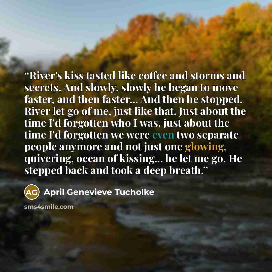 “River's kiss tasted like coffee and storms and secrets. And slowly, slowly he began to move faster, and then faster... And then he stopped. River let go of me, just like that. Just about the time I'd forgotten who I was, just about the time I'd forgotten we were even two separate people anymore…” quote by April Genevieve Tucholke