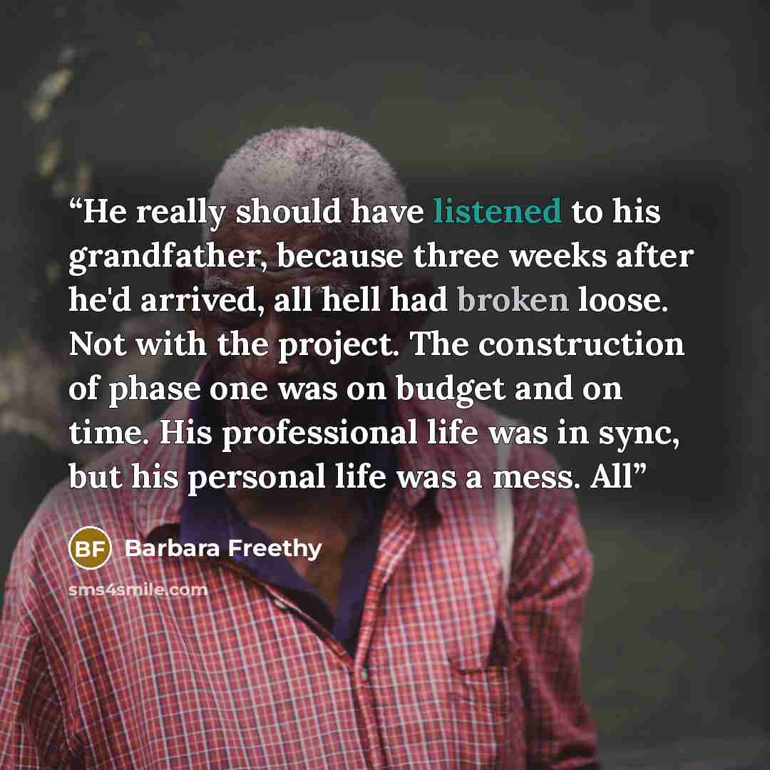 “He really should have listened to his grandfather, because three weeks after he'd arrived, all hell had broken loose. Not with the project. The construction of phase one was on budget and on time. His professional life was in sync, but his personal life was a mess. All” quote by Barbara Freethy