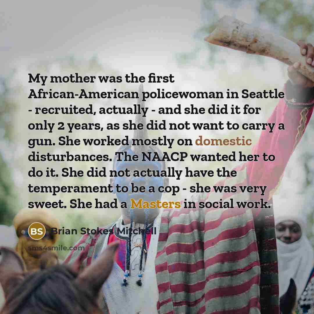 “My mother was the first African-American policewoman in Seattle - recruited, actually - and she did it for only 2 years, as she did not want to carry a gun. She worked mostly on domestic disturbances. The NAACP wanted her to do it. She did not actually have the temperament to be a cop - she was…” quote by Brian Stokes Mitchell
