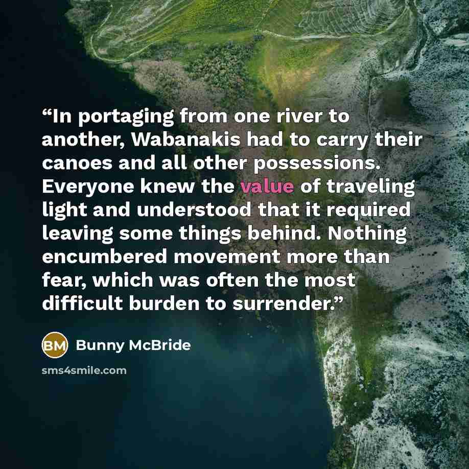 “In portaging from one river to another, Wabanakis had to carry their canoes and all other possessions. Everyone knew the value of traveling light and understood that it required leaving some things behind. Nothing encumbered movement more than fear, which was often the most difficult burden to…” quote by Bunny McBride
