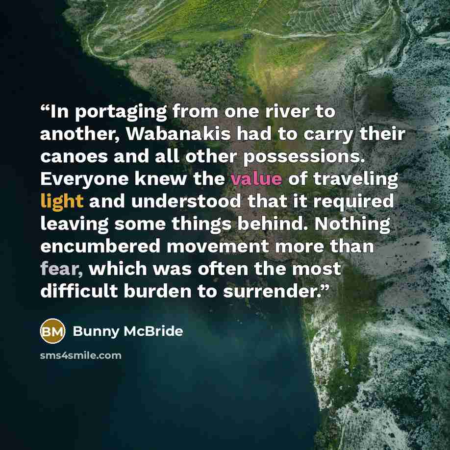 “In portaging from one river to another, Wabanakis had to carry their canoes and all other possessions. Everyone knew the value of traveling light and understood that it required leaving some things behind. Nothing encumbered movement more than fear, which was often the most difficult burden to…” quote by Bunny McBride