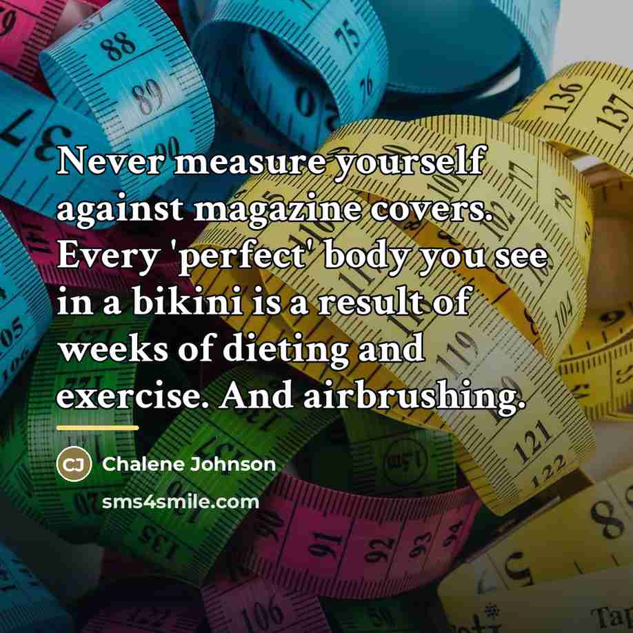 “Never measure yourself against magazine covers. Every 'perfect' body you…” quote by Chalene Johnson