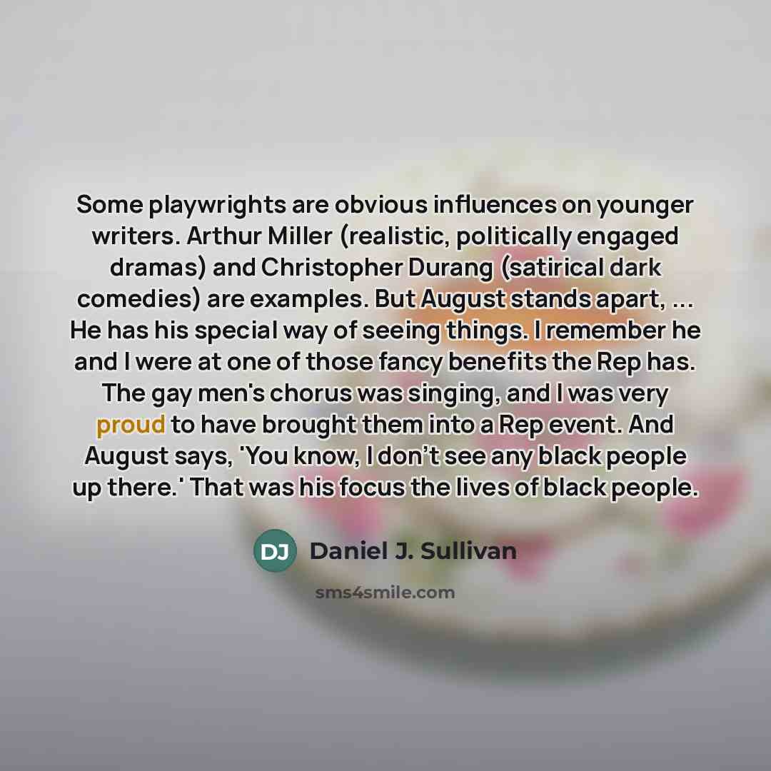 “Some playwrights are obvious influences on younger writers. Arthur Miller (realistic, politically engaged dramas) and Christopher Durang (satirical dark comedies) are examples. But August stands apart, ... He has his special way of seeing things. I remember he and I were at one of those fancy…” quote by Daniel J. Sullivan