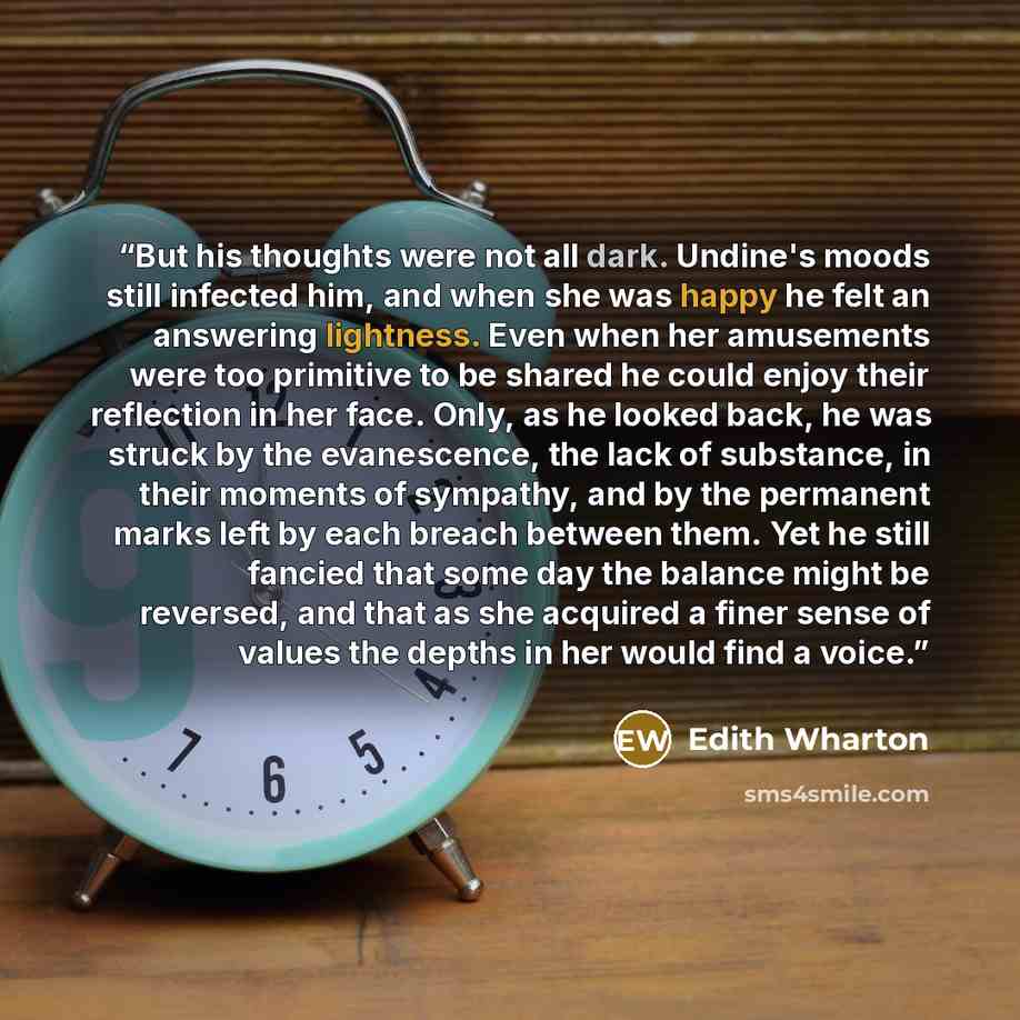 “But his thoughts were not all dark. Undine's moods still infected him, and when she was happy he felt an answering lightness. Even when her amusements were too primitive to be shared he could enjoy their reflection in her face. Only, as he looked back, he was struck by the evanescence, the lack of…” quote by Edith Wharton
