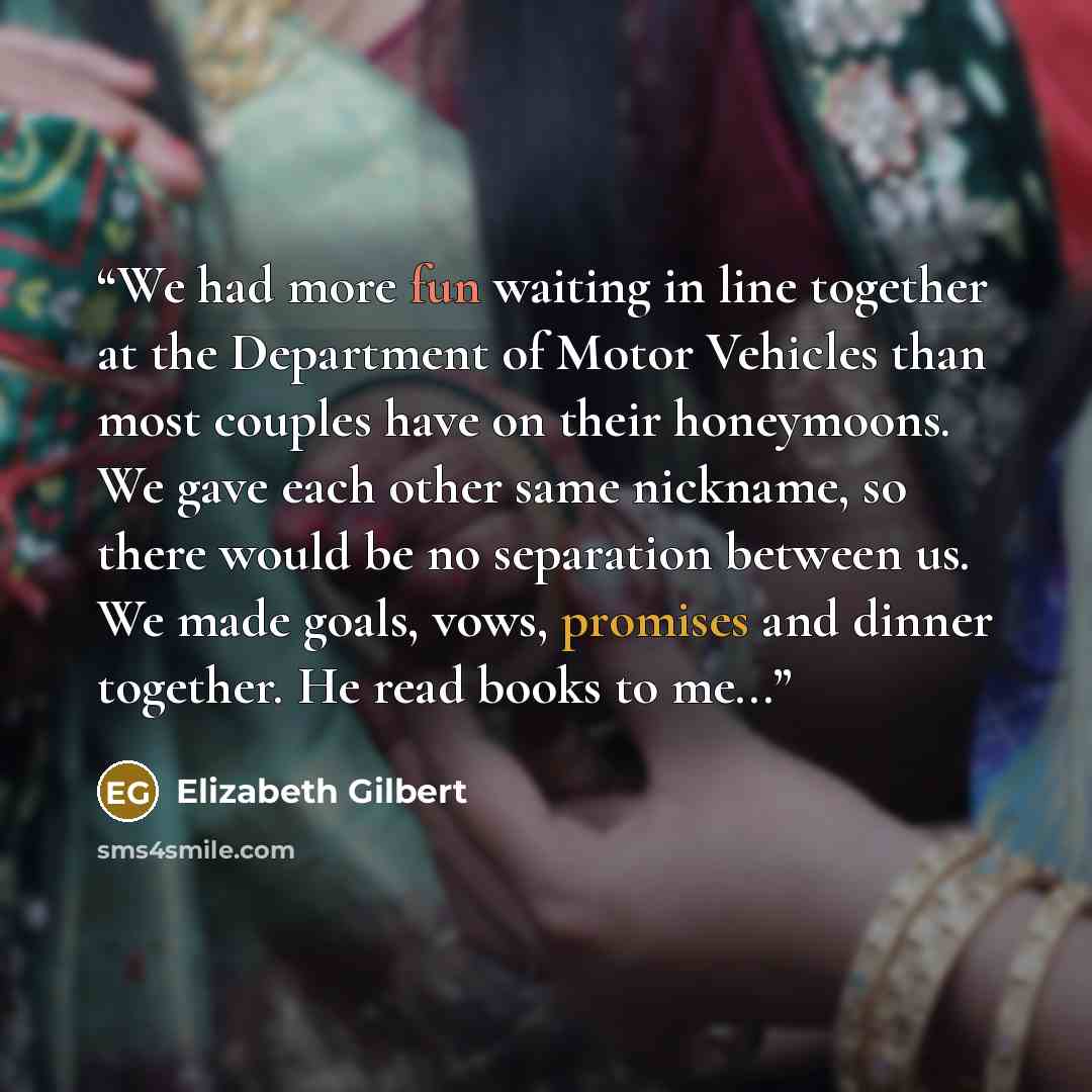 “We had more fun waiting in line together at the Department of Motor Vehicles than most couples have on their honeymoons. We gave each other same nickname, so there would be no separation between us. We made goals, vows, promises and dinner together. He read books to me...” quote by Elizabeth Gilbert