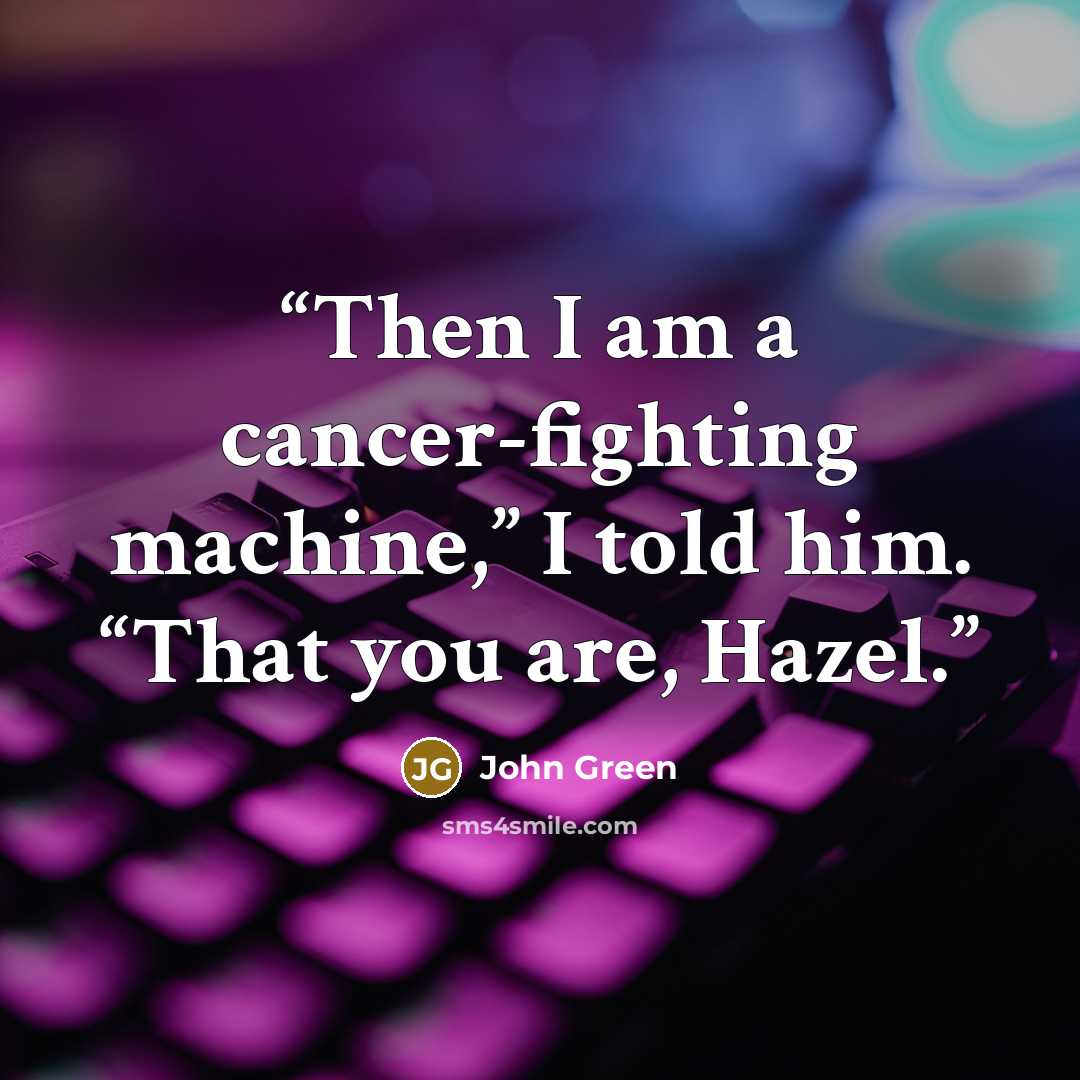 “Then I am a cancer-fighting machine,” I told him. “That you are, Hazel.” quote by John Green
