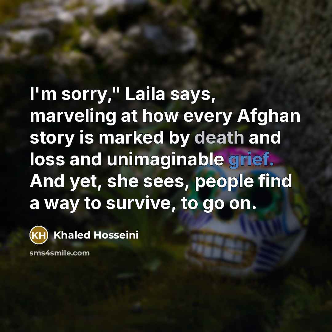 “I'm sorry," Laila says, marveling at how every Afghan story is marked by death and loss and unimaginable grief. And yet, she sees, people find a way to survive, to go on.” quote by Khaled Hosseini