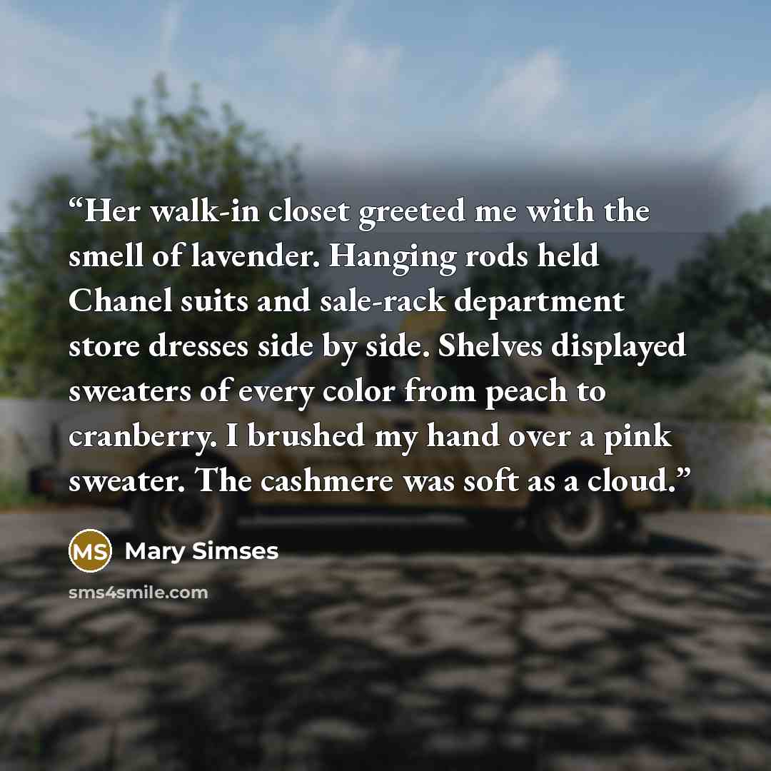 “Her walk-in closet greeted me with the smell of lavender. Hanging rods held Chanel suits and sale-rack department store dresses side by side. Shelves displayed sweaters of every color from peach to cranberry. I brushed my hand over a pink sweater. The cashmere was soft as a cloud.” quote by Mary Simses