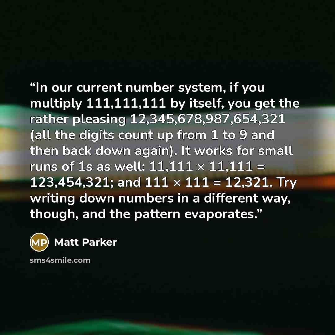 “In our current number system, if you multiply 111,111,111 by itself, you get the rather pleasing 12,345,678,987,654,321 (all the digits count up from 1 to 9 and then back down again). It works for small runs of 1s as well: 11,111 × 11,111 = 123,454,321; and 111 × 111 = 12,321. Try writing down…” quote by Matt Parker