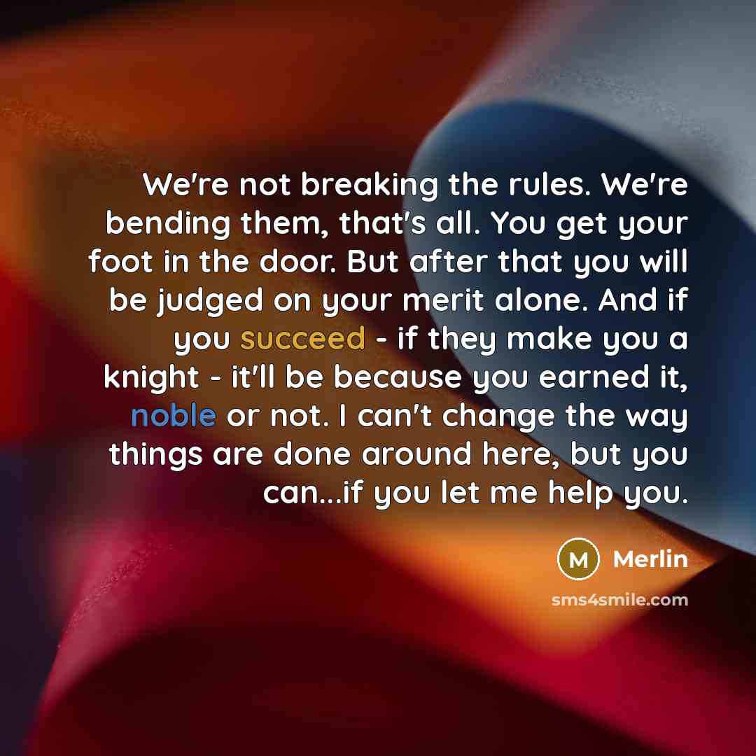 “We're not breaking the rules. We're bending them, that's all. You get your foot in the door. But after that you will be judged on your merit alone. And if you succeed - if they make you a knight - it'll be because you earned it, noble or not. I can't change the way things are done around here, but…” quote by Merlin