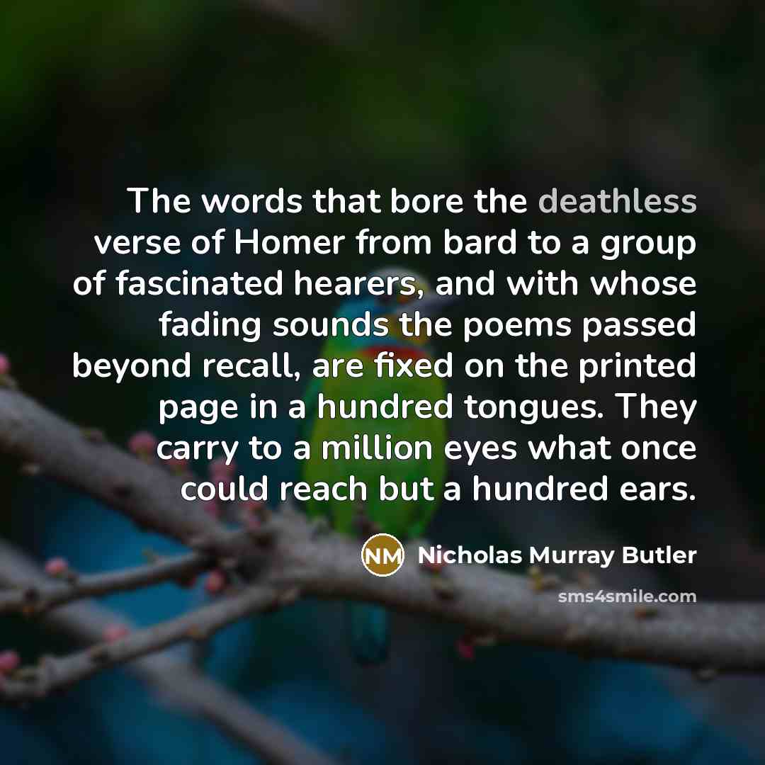“The words that bore the deathless verse of Homer from bard to a group of fascinated hearers, and with whose fading sounds the poems passed beyond recall, are fixed on the printed page in a hundred tongues. They carry to a million eyes what once could reach but a hundred ears.” quote by Nicholas Murray Butler
