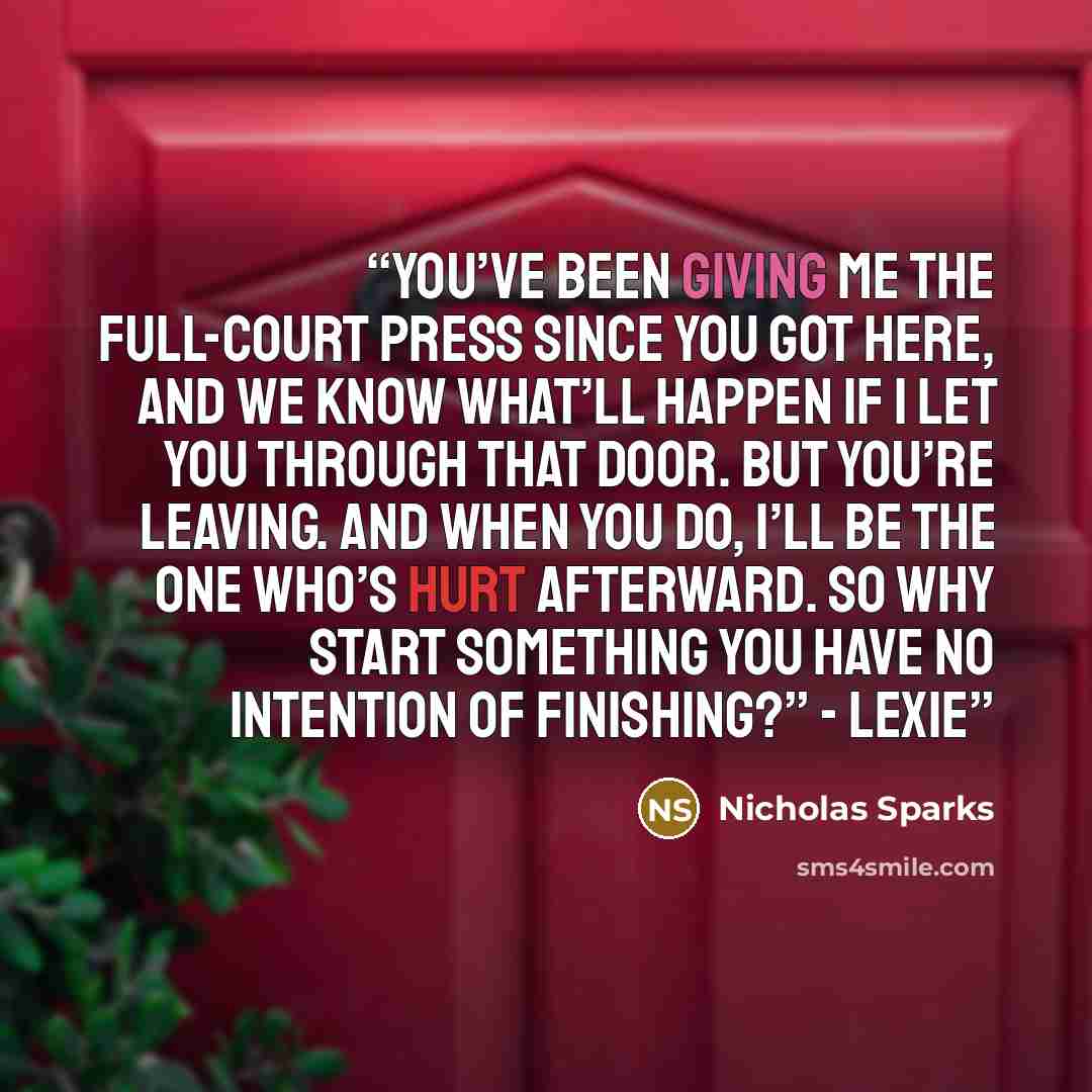 “You’ve been giving me the full-court press since you got here, and we know what’ll happen if I let you through that door. But you’re leaving. And when you do, I’ll be the one who’s hurt afterward. So why start something you have no intention of finishing?” - Lexie” quote by Nicholas Sparks