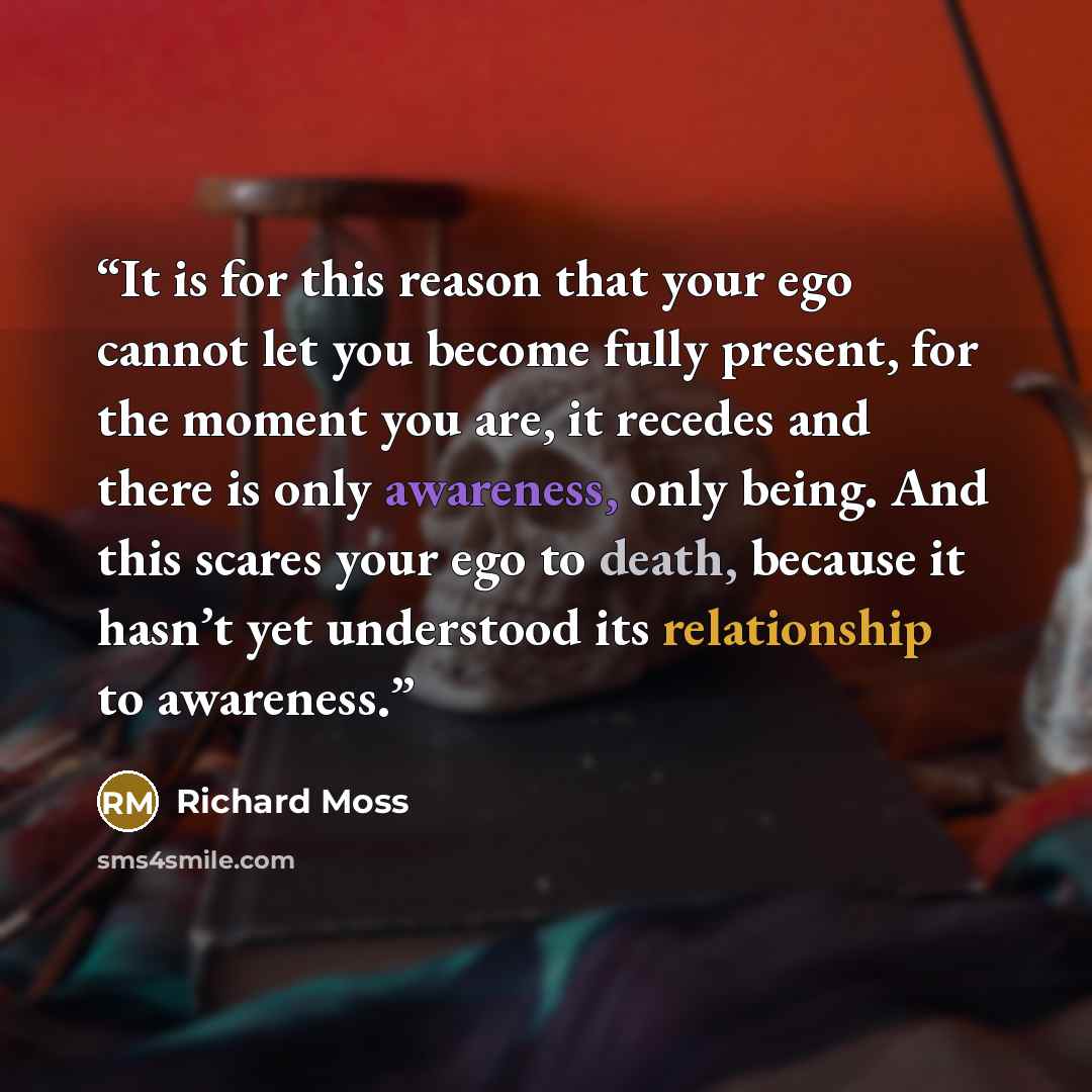 “It is for this reason that your ego cannot let you become fully present, for the moment you are, it recedes and there is only awareness, only being. And this scares your ego to death, because it hasn’t yet understood its relationship to awareness.” quote by Richard Moss