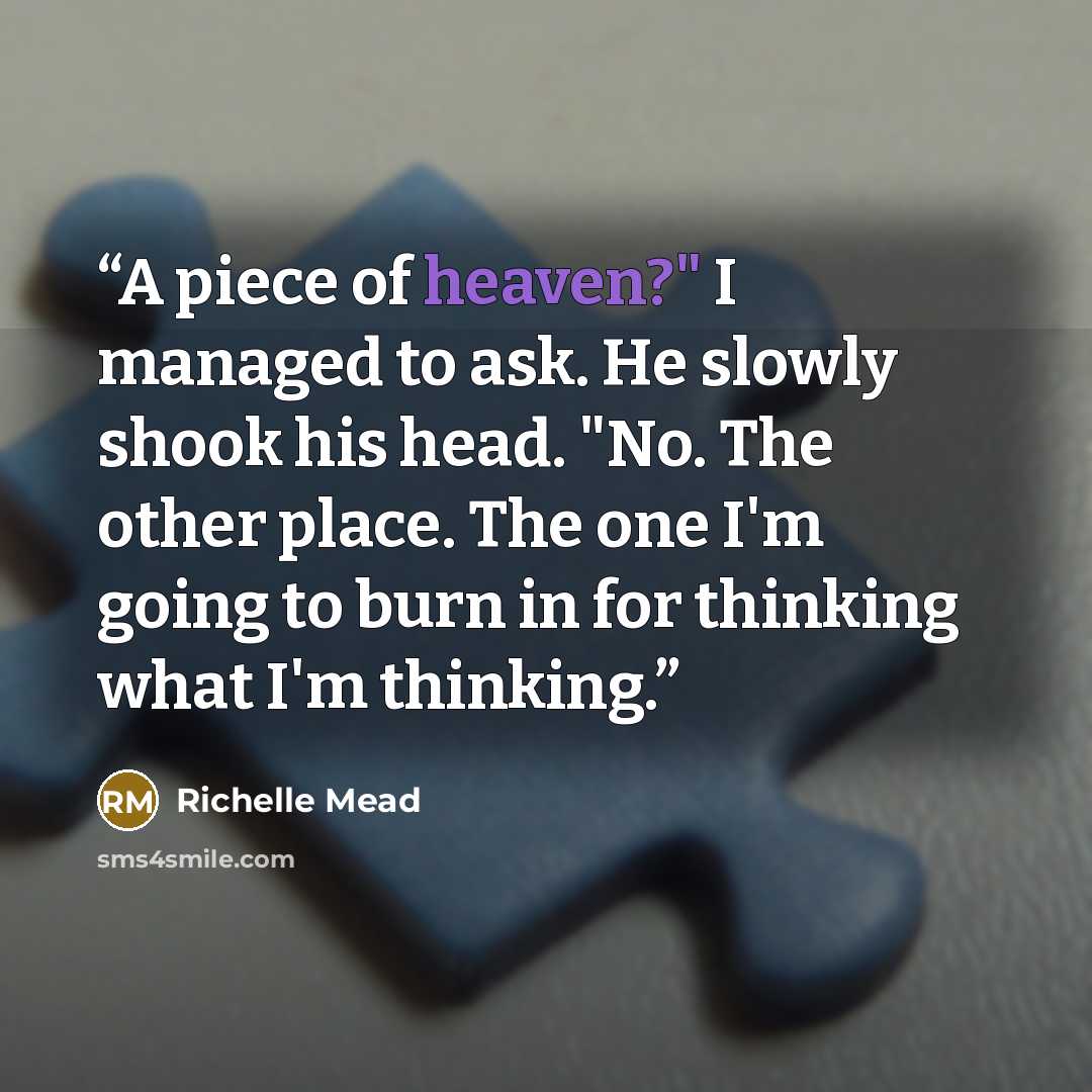 “A piece of heaven?" I managed to ask. He slowly shook his head. "No. The other place. The one I'm going to burn in for thinking what I'm thinking.” quote by Richelle Mead