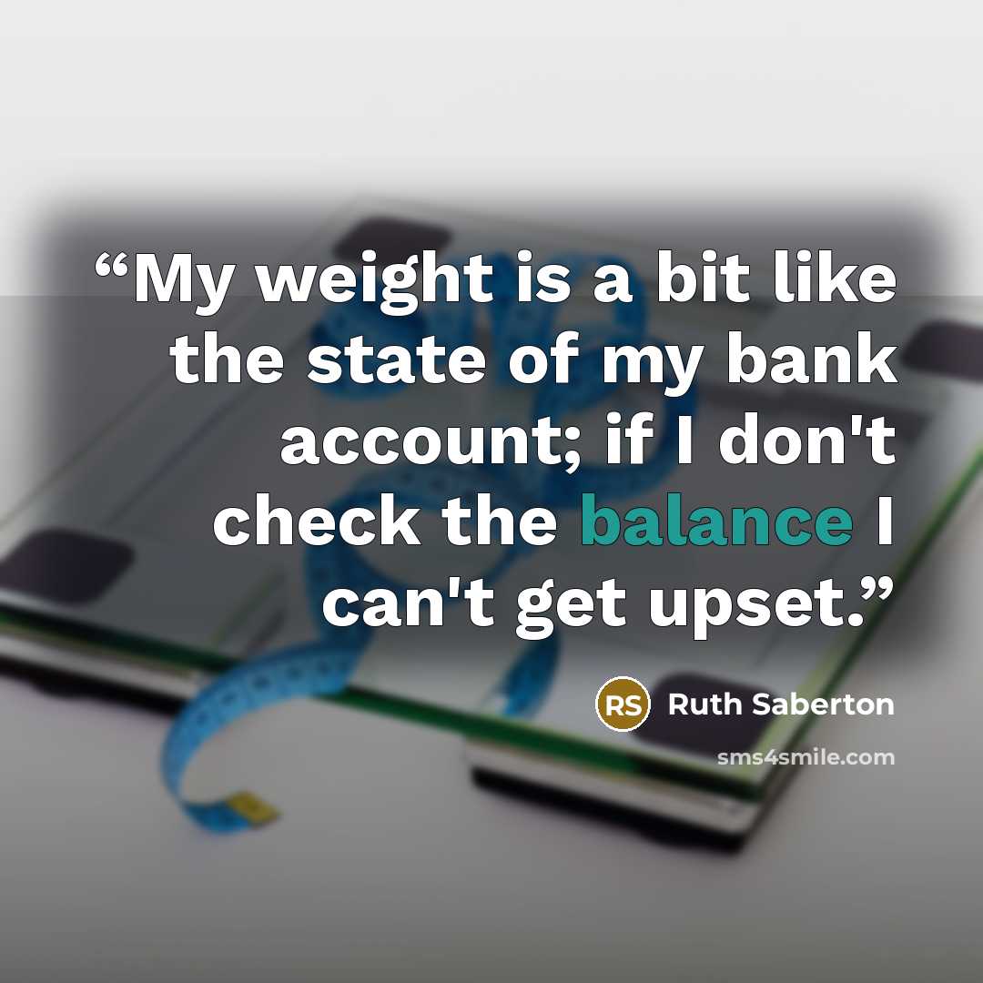 “My weight is a bit like the state of my bank account; if I don't check the balance I can't get upset.” quote by Ruth Saberton