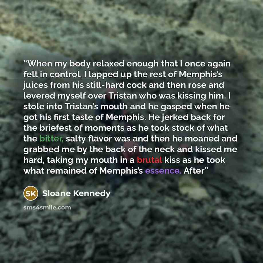 “When my body relaxed enough that I once again felt in control, I lapped up the rest of Memphis’s juices from his still-hard cock and then rose and levered myself over Tristan who was kissing him. I stole into Tristan’s mouth and he gasped when he got his first taste of Memphis. He jerked back for…” quote by Sloane Kennedy