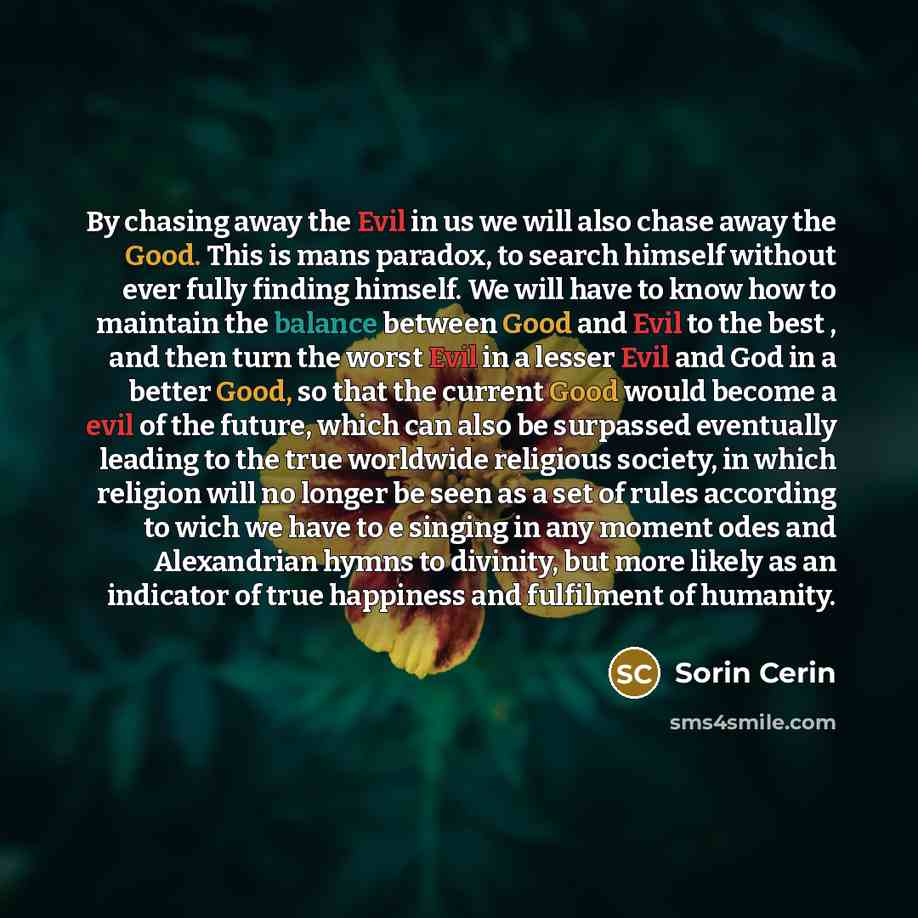“By chasing away the Evil in us we will also chase away the Good. This is mans paradox, to search himself without ever fully finding himself. We will have to know how to maintain the balance between Good and Evil to the best , and then turn the worst Evil in a lesser Evil and God in a better Good…” quote by Sorin Cerin
