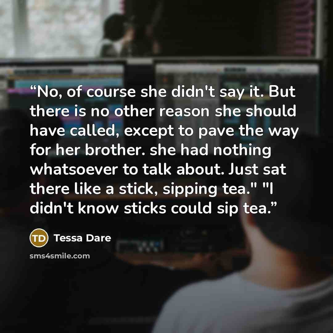 “No, of course she didn't say it. But there is no other reason she should have called, except to pave the way for her brother. she had nothing whatsoever to talk about. Just sat there like a stick, sipping tea." "I didn't know sticks could sip tea.” quote by Tessa Dare