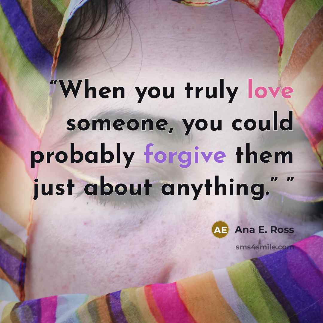 “When you truly love someone, you could probably forgive them just about anything.”” quote by Ana E. Ross