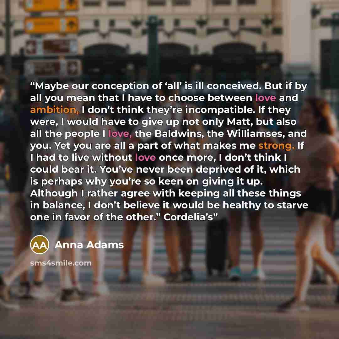 “Maybe our conception of ‘all’ is ill conceived. But if by all you mean that I have to choose between love and ambition, I don’t think they’re incompatible. If they were, I would have to give up not only Matt, but also all the people I love, the Baldwins, the Williamses, and you. Yet you are all a…” quote by Anna Adams