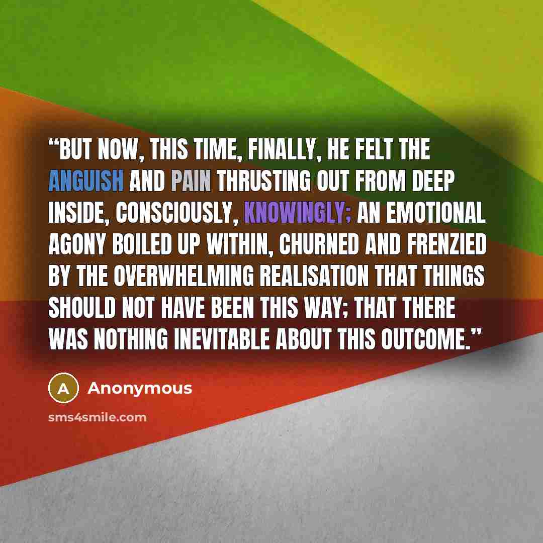 “But now, this time, finally, he felt the anguish and pain thrusting out from deep inside, consciously, knowingly; an emotional agony boiled up within, churned and frenzied by the overwhelming realisation that things should not have been this way; that there was nothing inevitable about this outcome.” quote by Anonymous