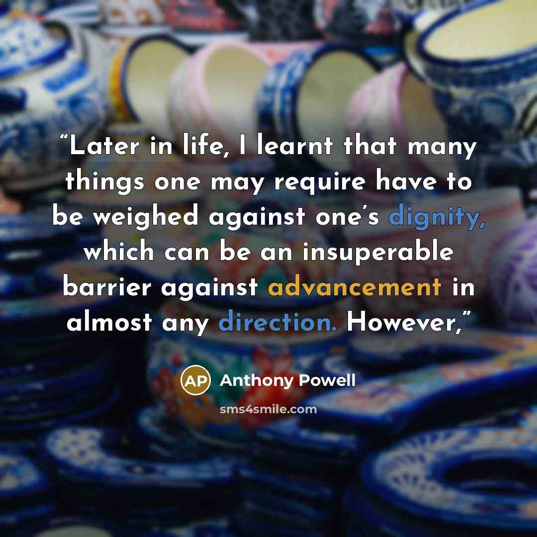 “Later in life, I learnt that many things one may require have to be weighed against one’s dignity, which can be an insuperable barrier against advancement in almost any direction. However,” quote by Anthony Powell