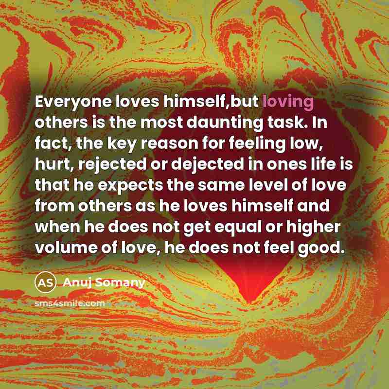 “Everyone loves himself,but loving others is the most daunting task. In fact, the key reason for feeling low, hurt, rejected or dejected in ones life is that he expects the same level of love from others as he loves himself and when he does not get equal or higher volume of love, he does not feel…” quote by Anuj Somany
