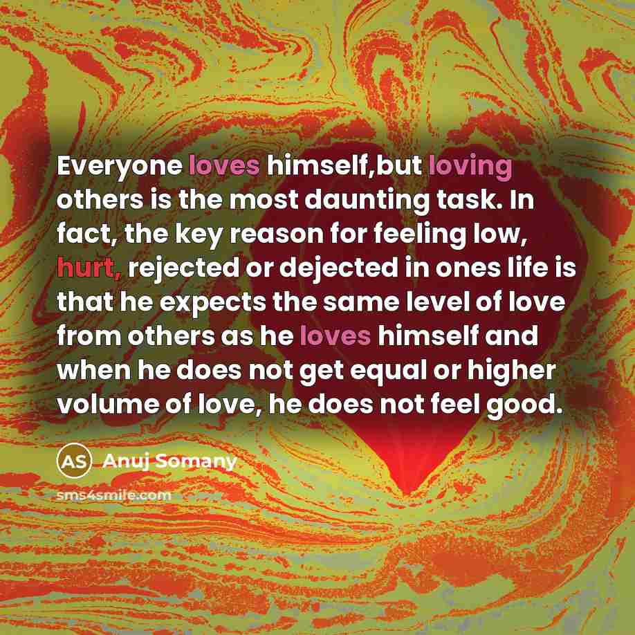 “Everyone loves himself,but loving others is the most daunting task. In fact, the key reason for feeling low, hurt, rejected or dejected in ones life is that he expects the same level of love from others as he loves himself and when he does not get equal or higher volume of love, he does not feel…” quote by Anuj Somany