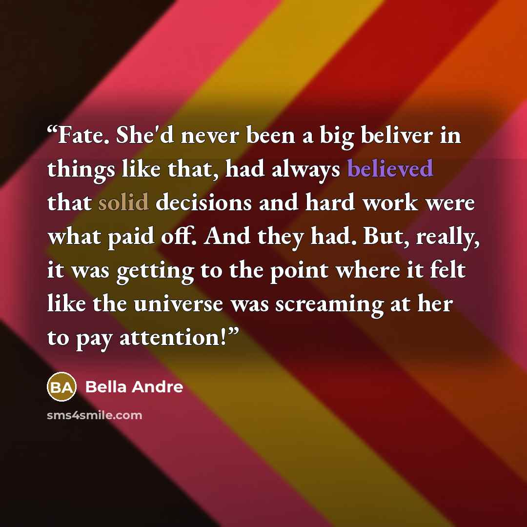 “Fate. She'd never been a big beliver in things like that, had always believed that solid decisions and hard work were what paid off. And they had. But, really, it was getting to the point where it felt like the universe was screaming at her to pay attention!” quote by Bella Andre